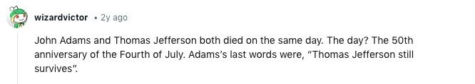 wizardvictor 2y ago John Adams and Thomas Jefferson both died on the same day. The day? The 50th anniversary of the Fourth of July. Adams's last words were, Thomas Jefferson still survives. 