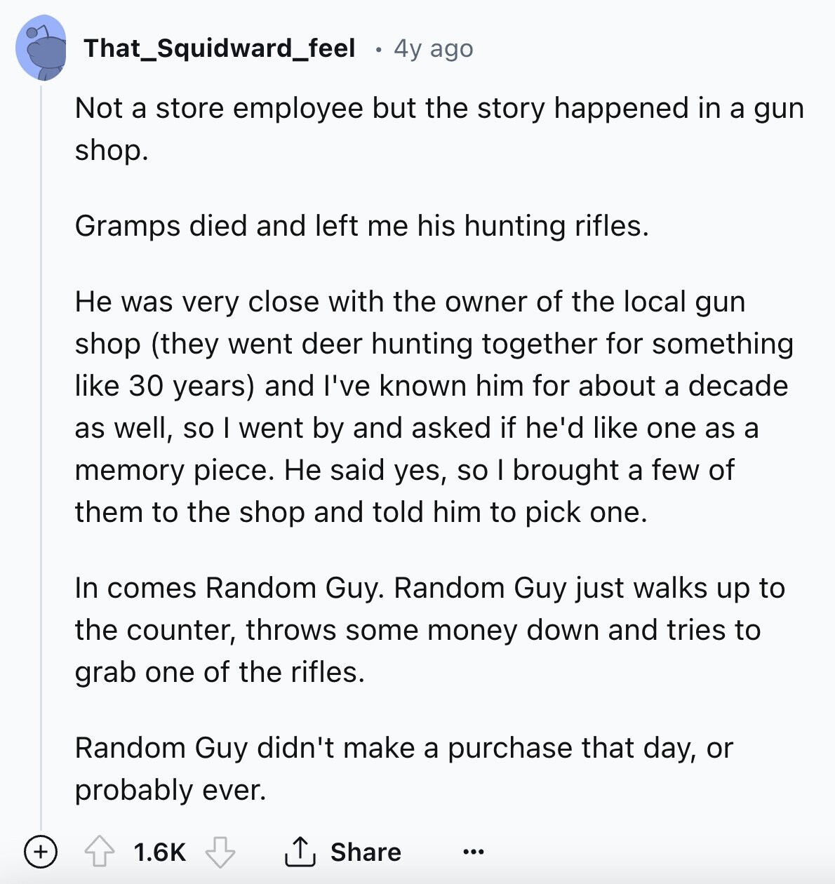 That_Squidward_feel 4y ago Not a store employee but the story happened in a gun shop. Gramps died and left me his hunting rifles. Не was very close with the owner of the local gun shop (they went deer hunting together for something like 30 years) and I've known him for about a decade as well, so I went by and asked if he'd like one as a memory piece. Не said yes, so I brought a few of them to the shop and told him to pick one. In comes Random Guy. Random Guy just walks up to the counter, 