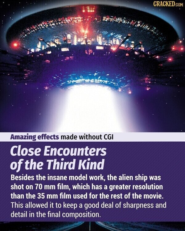 CRACKED.COM Amazing effects made without CGI Close Encounters of the Third Kind Besides the insane model work, the alien ship was shot on 70 mm film, which has a greater resolution than the 35 mm film used for the rest of the movie. This allowed it to keep a good deal of sharpness and detail in the final composition.