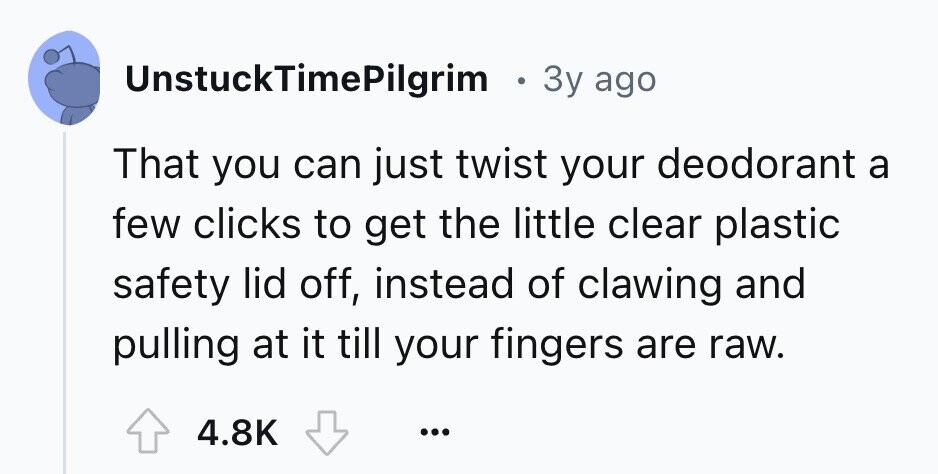 UnstuckTimePilgrim e 3y ago That you can just twist your deodorant a few clicks to get the little clear plastic safety lid off, instead of clawing and pulling at it till your fingers are raw. 4.8K ...