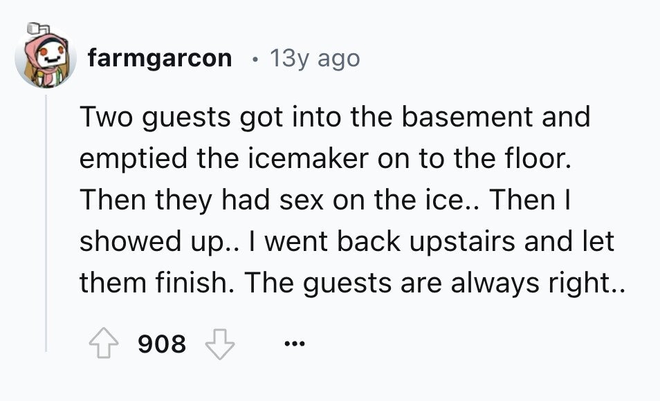 farmgarcon 13y ago Two guests got into the basement and emptied the icemaker on to the floor. Then they had sex on the ice.. Then I showed up.. I went back upstairs and let them finish. The guests are always right.. 908 ...