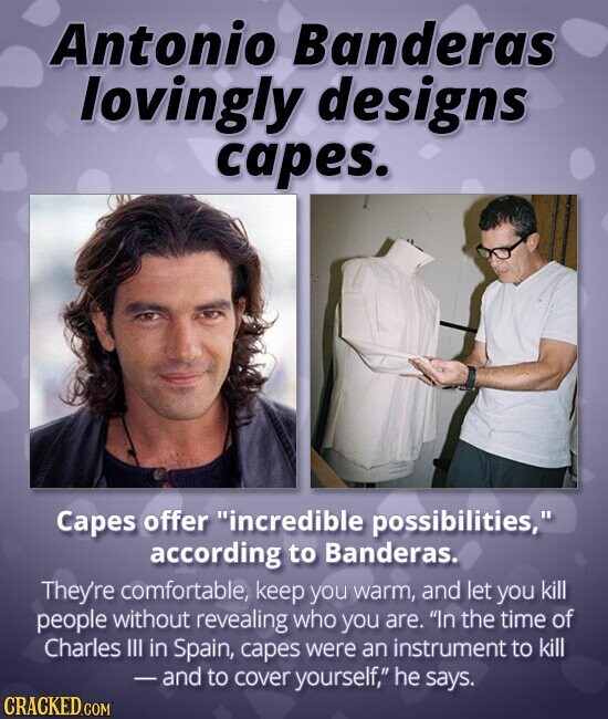 Antonio Banderas lovingly designs capes. Capes offer incredible possibilities, according to Banderas. They're comfortable, keep you warm, and let you kill people without revealing who you are. In the time of Charles III in Spain, capes were an instrument to kill - and to cover yourself, he says. CRACKED.COM