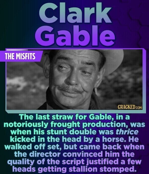 Clark Gable THE MISFITS CRACKED.COM The last straw for Gable, in a notoriously frought production, was when his stunt double was thrice kicked in the head by a horse. Не walked off set, but came back when the director convinced him the quality of the script justified a few heads getting stallion stomped.