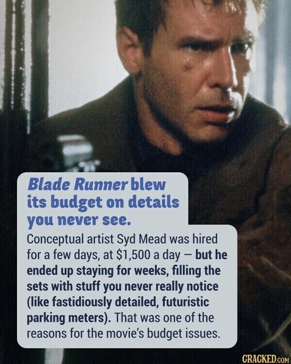 Blade Runner blew its budget on details you never see. Conceptual artist Syd Mead was hired for a few days, at $1,500 a day - but he ended up staying for weeks, filling the sets with stuff you never really notice (like fastidiously detailed, futuristic parking meters). That was one of the reasons for the movie's budget issues. CRACKED.COM