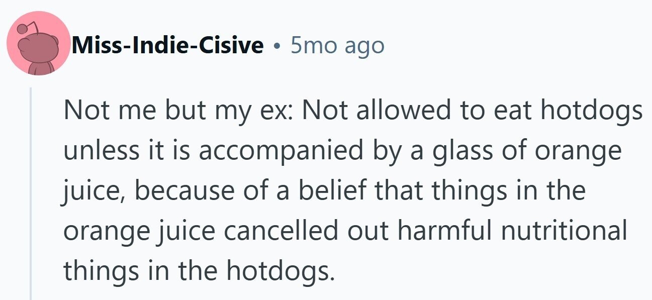 Miss-Indie-Cisive . 5mo ago Not me but my ex: Not allowed to eat hotdogs unless it is accompanied by a glass of orange juice, because of a belief that things in the orange juice cancelled out harmful nutritional things in the hotdogs.