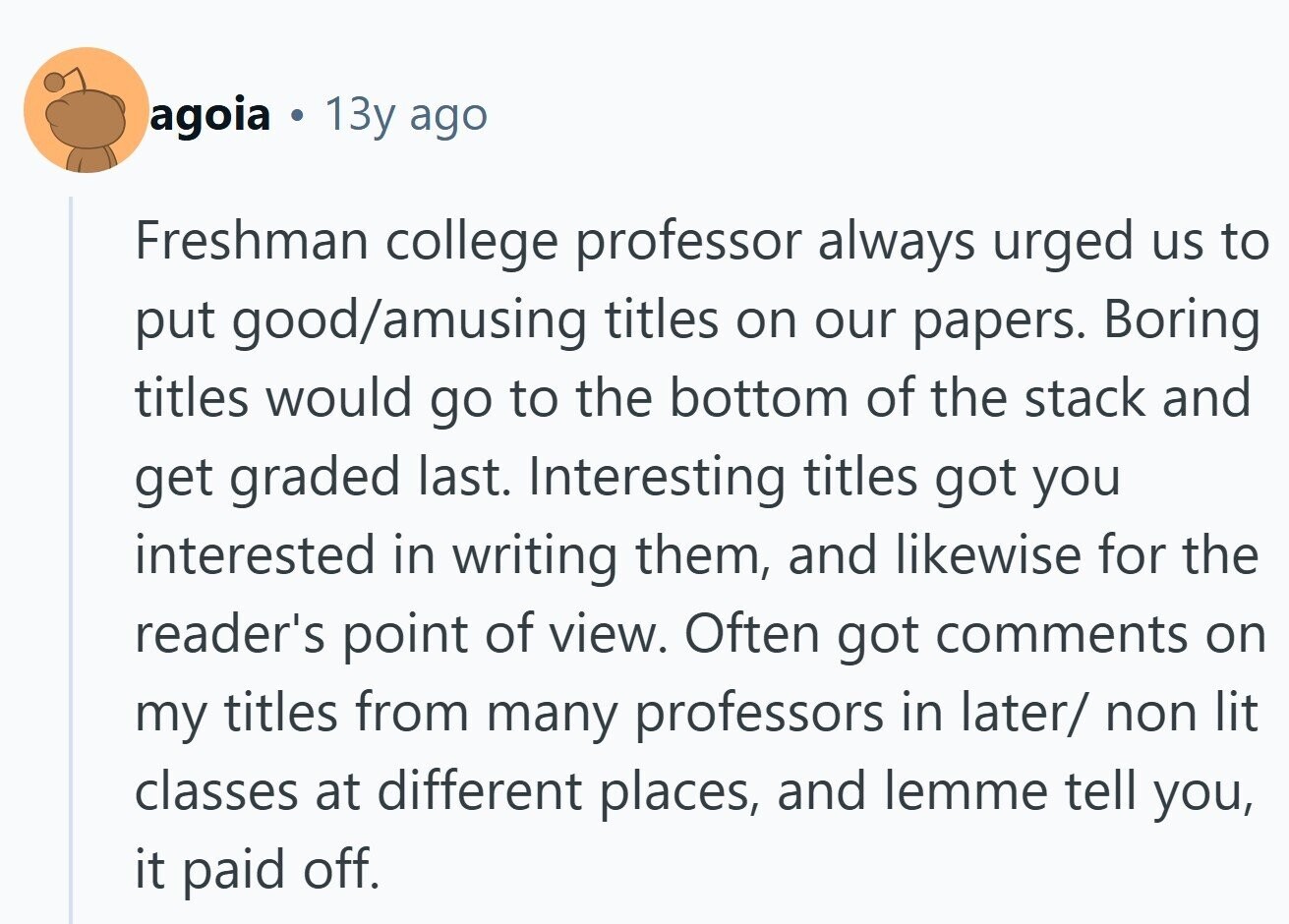 agoia 13y ago Freshman college professor always urged us to put good/amusing titles on our papers. Boring titles would go to the bottom of the stack and get graded last. Interesting titles got you interested in writing them, and likewise for the reader's point of view. Often got comments on my titles from many professors in later/ non lit classes at different places, and lemme tell you, it paid off.