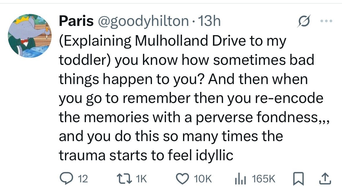 Paris @goodyhilton 13h (Explaining Mulholland Drive to my toddler) you know how sometimes bad things happen to you? And then when you go to remember then you re-encode the memories with a perverse fondness,,, and you do this so many times the trauma starts to feel idyllic 12 1K 10K del 165K 