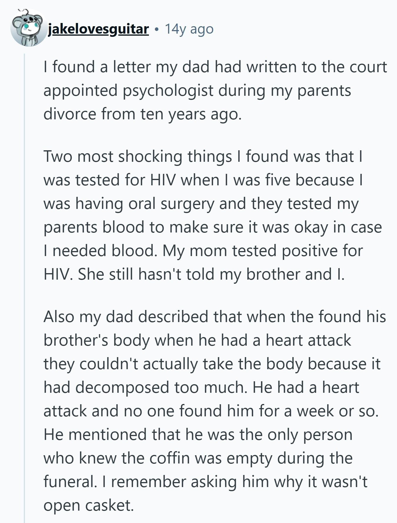 jakelovesguitar 14y ago I found a letter my dad had written to the court appointed psychologist during my parents divorce from ten years ago. Two most shocking things I found was that I was tested for HIV when I was five because I was having oral surgery and they tested my parents blood to make sure it was okay in case I needed blood. My mom tested positive for HIV. She still hasn't told my brother and I. Also my dad described that when the found his brother's body when he had a heart attack they couldn't actually take the 