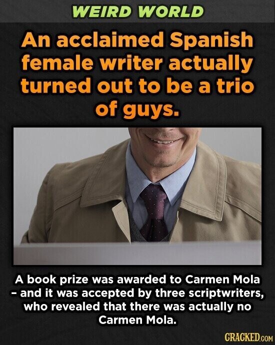 WEIRD WORLD An acclaimed Spanish female writer actually turned out to be a trio of guys. A book prize was awarded to Carmen Mola - and it was accepted by three scriptwriters, who revealed that there was actually no Carmen Mola. CRACKED.COM