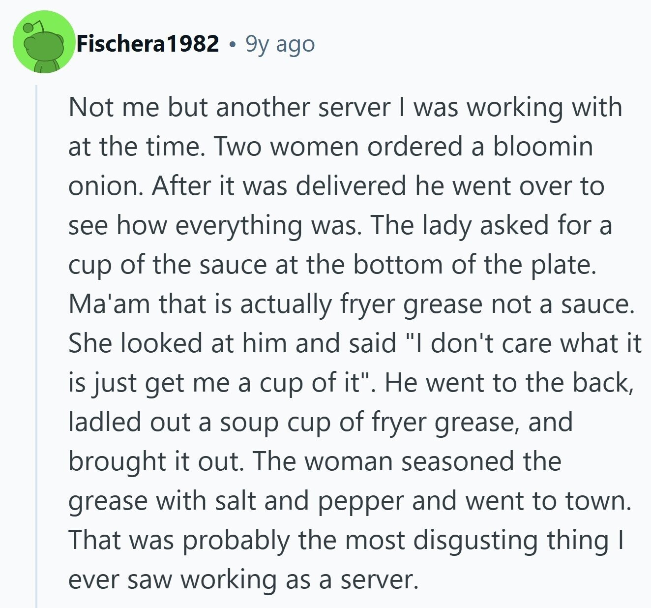 Fischera1982 9y ago Not me but another server I was working with at the time. Two women ordered a bloomin onion. After it was delivered he went over to see how everything was. The lady asked for a cup of the sauce at the bottom of the plate. Ma'am that is actually fryer grease not a sauce. She looked at him and said I don't care what it is just get me a cup of it. Не went to the back, ladled out a soup cup of fryer grease, and brought it out. The woman seasoned the grease with salt 