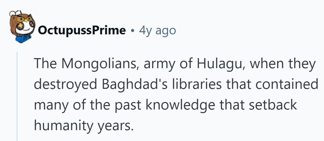 OctupussPrime . 4y ago The Mongolians, army of Hulagu, when they destroyed Baghdad's libraries that contained many of the past knowledge that setback humanity years.