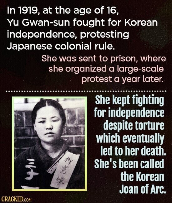 In 1919, at the age of 16, Yu Gwan-sun fought for Korean independence, protesting Japanese colonial rule. She was sent to prison, where she organized a large-scale protest a year later. She kept fighting for independence despite torture which eventually led to her death. She's been called 4111 the Korean Joan of Arc. CRACKED.COM