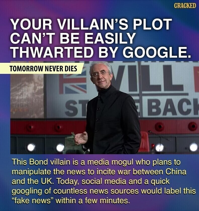GRACKED YOUR VILLAIN'S PLOT CAN'T BE EASILY THWARTED BY GOOGLE. TOMORROW NEVER DIES ILL BACK ST This Bond villain is a media mogul who plans to manipulate the news to incite war between China and the UK. Today, social media and a quick googling of countless news sources would label this fake news within a few minutes.