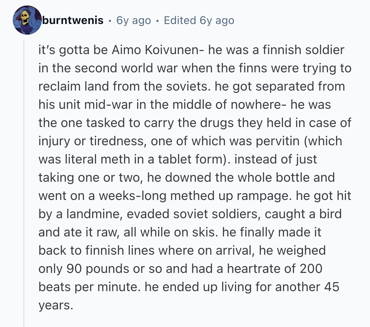 burntwenis 6y ago Edited 6y ago it's gotta be Aimo Koivunen- he was a finnish soldier in the second world war when the finns were trying to reclaim land from the soviets. he got separated from his unit mid-war in the middle of nowhere- he was the one tasked to carry the drugs they held in case of injury or tiredness, one of which was pervitin (which was literal meth in a tablet form). instead of just taking one or two, he downed the whole bottle and went on a weeks-long methed up rampage. he got hit by a landmine,