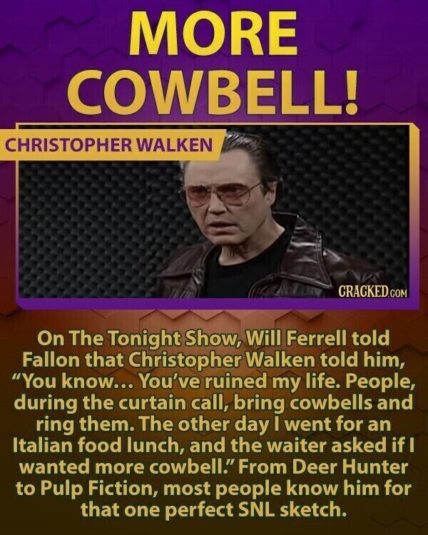 MORE COWBELL! CHRISTOPHER WALKEN CRACKED.COM On The Tonight Show, Will Ferrell told Fallon that Christopher Walken told him, You know... You've ruined my life. People, during the curtain call, bring cowbells and ring them. The other day I went for an Italian food lunch, and the waiter asked if I wanted more cowbell. From Deer Hunter to Pulp Fiction, most people know him for that one perfect SNL sketch.