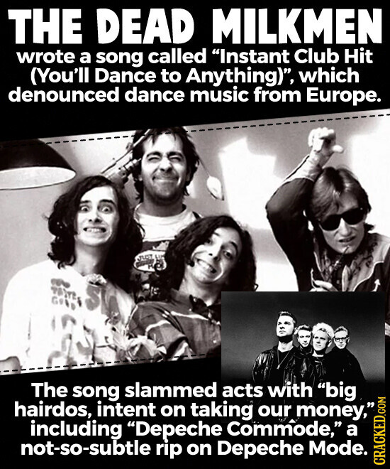 THE DEAD MILKMEN wrote a song called Instant Club Hit (You'll Dance to Anything), which denounced dance music from Europe. JUST M The song slammed acts with big hairdos, intent on taking our money, including Depeche Commode, a not-so-subtle rip on Depeche Mode. CRACKED.COM