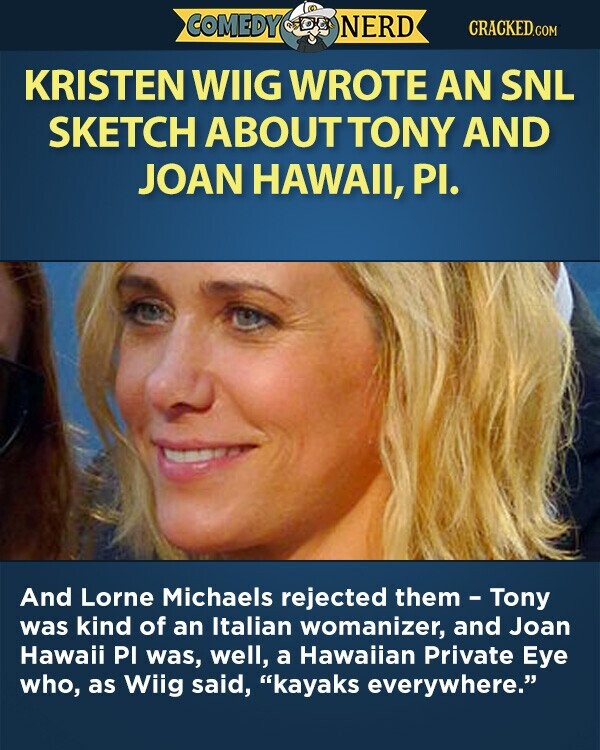COMEDY NERD CRACKED.COM KRISTEN WIIG WROTE AN SNL SKETCH ABOUTTONY AND JOAN HAWAII, PI. And Lorne Michaels rejected them - Tony was kind of an Italian womanizer, and Joan Hawaii PI was, well, a Hawaiian Private Eye who, as Wiig said, kayaks everywhere.