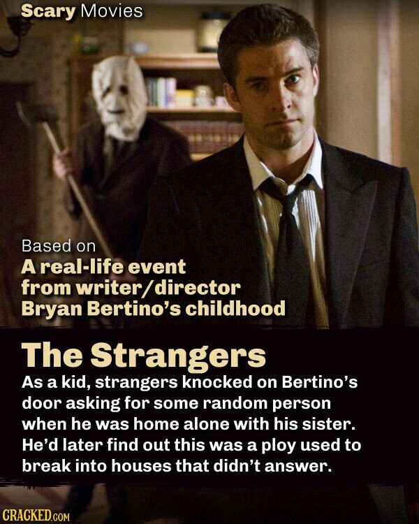 Scary Movies Based on A real-life event from writer/director Bryan Bertino's childhood The Strangers As a kid, strangers knocked on Bertino's door asking for some random person when he was home alone with his sister. He'd later find out this was a ploy used to break into houses that didn't answer. CRACKED.COM