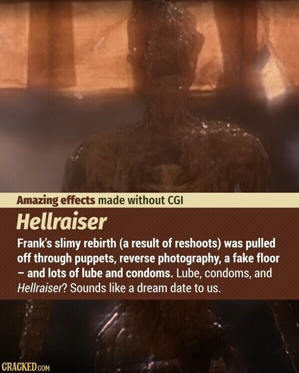 Amazing effects made without CGI Hellraiser Frank's slimy rebirth (a result of reshoots) was pulled off through puppets, reverse photography, a fake floor - and lots of lube and condoms. Lube, condoms, and Hellraiser? Sounds like a dream date to us. CRACKED.COM