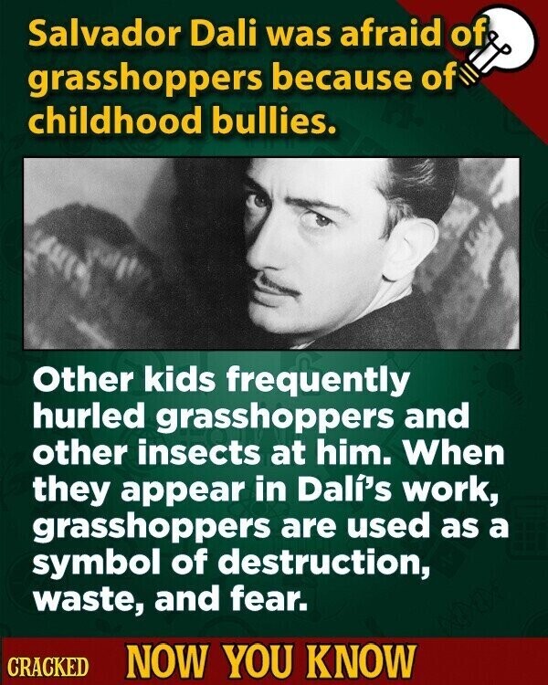 Salvador Dali was afraid of grasshoppers because of childhood bullies. Other kids frequently hurled grasshoppers and other insects at him. When they appear in Dalí's work, grasshoppers are used as a symbol of destruction, waste, and fear. CRACKED NOW YOU KNOW
