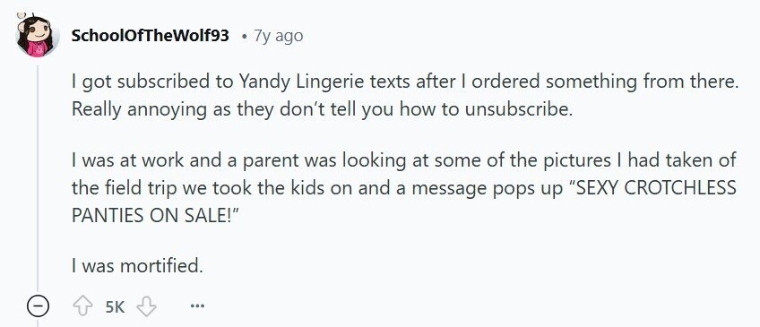 SchoolOfTheWolf93 7y ago | got subscribed to Yandy Lingerie texts after | ordered something from there. Really annoying as they don't tell you how to unsubscribe. | was at work and a parent was looking at some of the pictures I had taken of the field trip we took the kids on and a message pops up SEXY CROTCHLESS PANTIES ON SALE! | was mortified. 5K ...