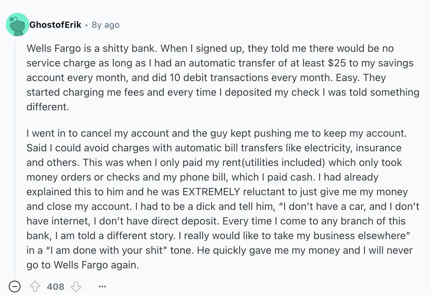 GhostofErik 8y ago Wells Fargo is a shitty bank. When I signed up, they told me there would be no service charge as long as I had an automatic transfer of at least $25 to my savings account every month, and did 10 debit transactions every month. Easy. They started charging me fees and every time I deposited my check I was told something different. I went in to cancel my account and the guy kept pushing me to keep my account. Said I could avoid charges with automatic bill transfers like electricity, insurance and others. This was when I