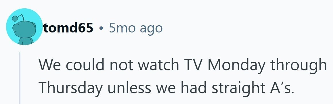 tomd65 . 5mo ago We could not watch TV Monday through Thursday unless we had straight A's.