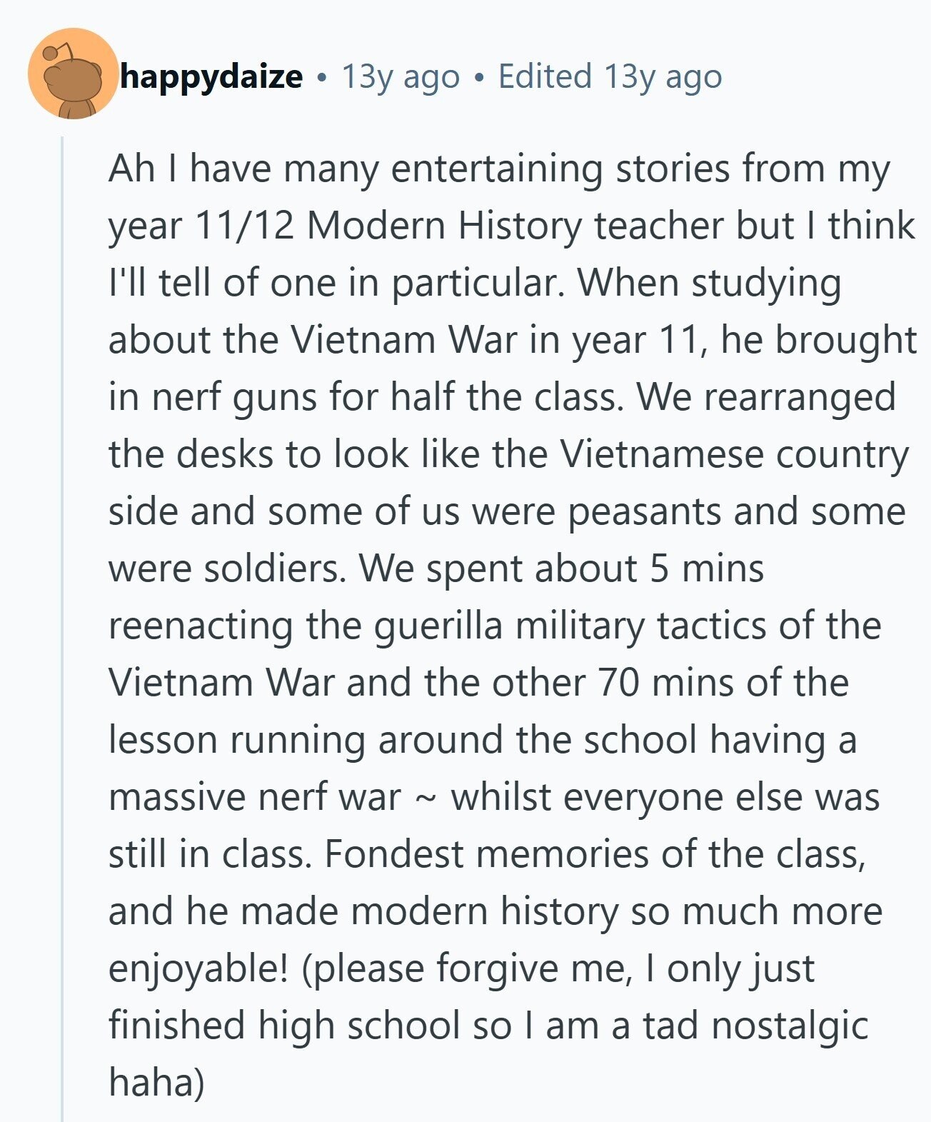 happydaize 13y ago Edited 13y ago Ah I have many entertaining stories from my year 11/12 Modern History teacher but I think I'll tell of one in particular. When studying about the Vietnam War in year 11, he brought in nerf guns for half the class. We rearranged the desks to look like the Vietnamese country side and some of us were peasants and some were soldiers. We spent about 5 mins reenacting the guerilla military tactics of the Vietnam War and the other 70 mins of the lesson running around the school having a massive nerf war ~ whilst everyone else