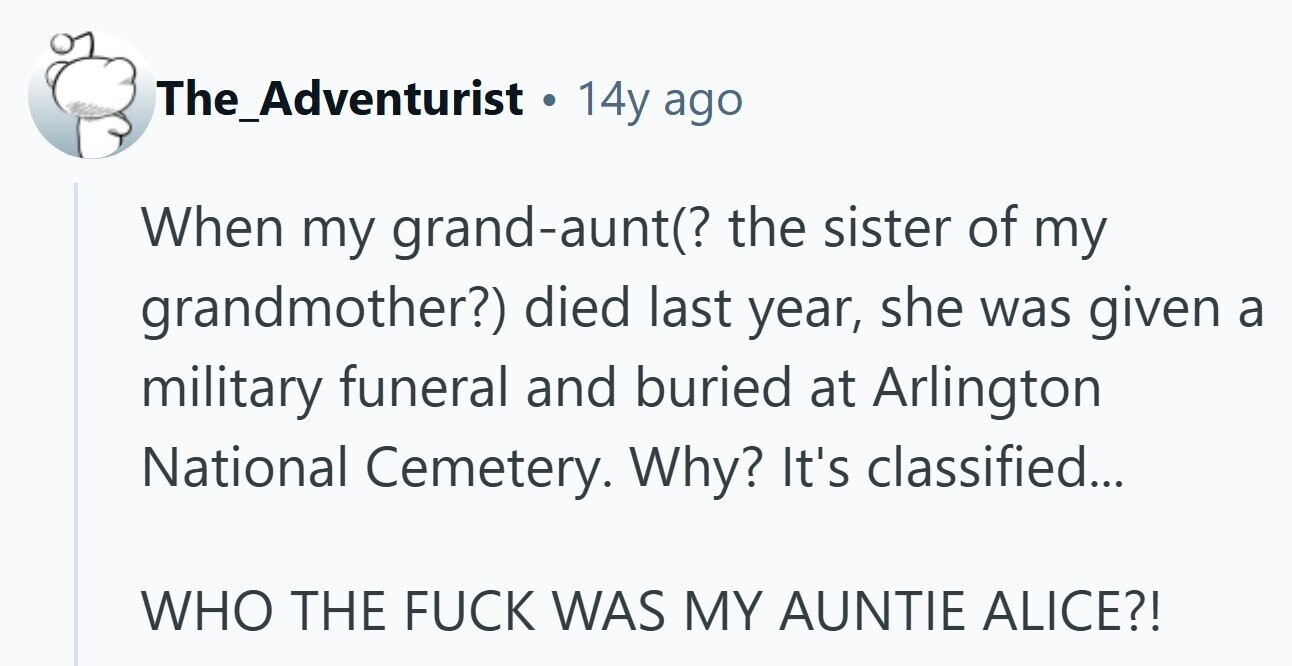 The_Adventurist . 14y ago When my grand-aunt(? the sister of my grandmother?) died last year, she was given a military funeral and buried at Arlington National Cemetery. Why? It's classified... WHO THE FUCK WAS MY AUNTIE ALICE?! 