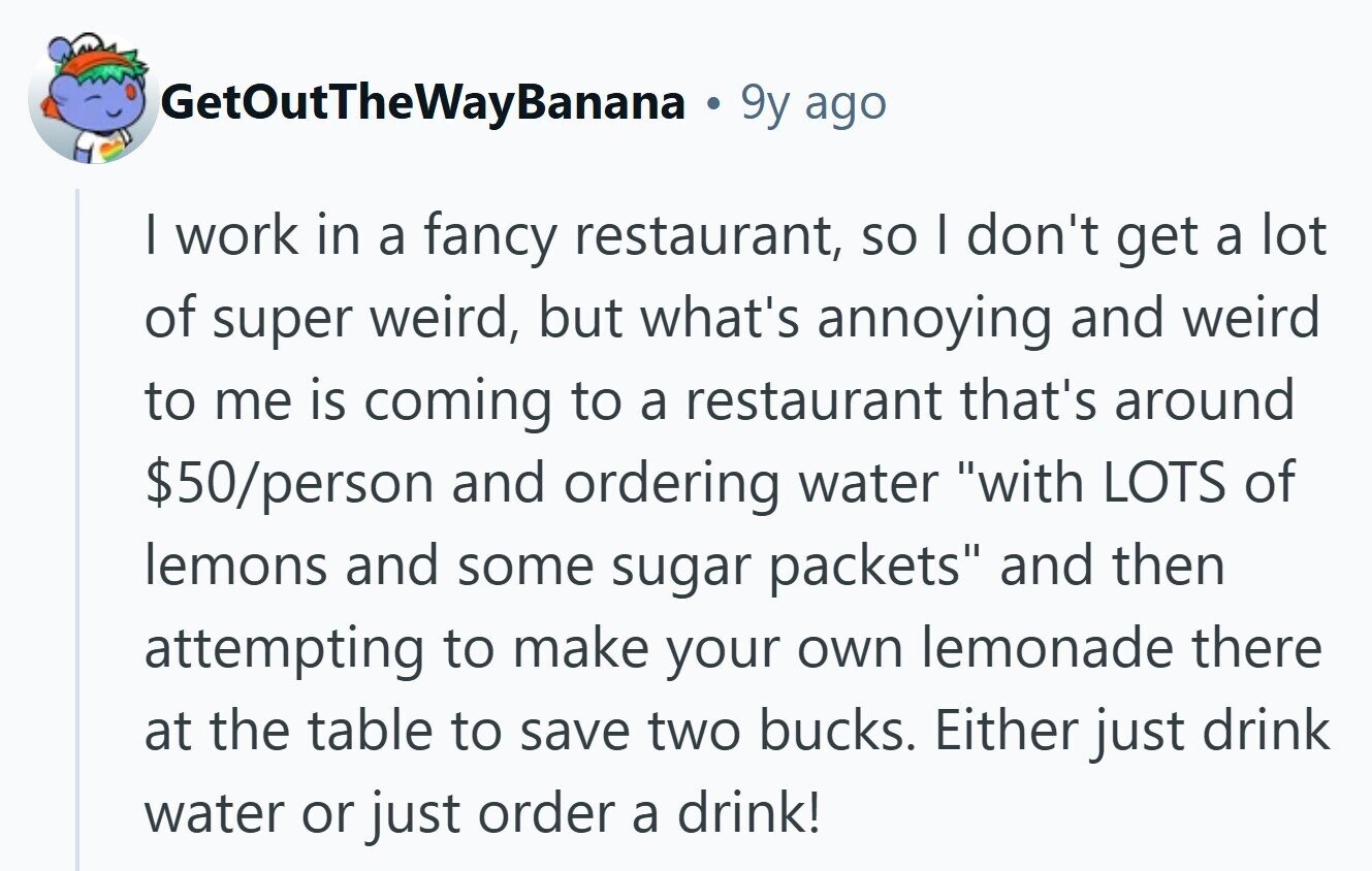 GetOutTheWayBanana 9y ago I work in a fancy restaurant, so I don't get a lot of super weird, but what's annoying and weird to me is coming to a restaurant that's around $50/person and ordering water with LOTS of lemons and some sugar packets and then attempting to make your own lemonade there at the table to save two bucks. Either just drink water or just order a drink! 