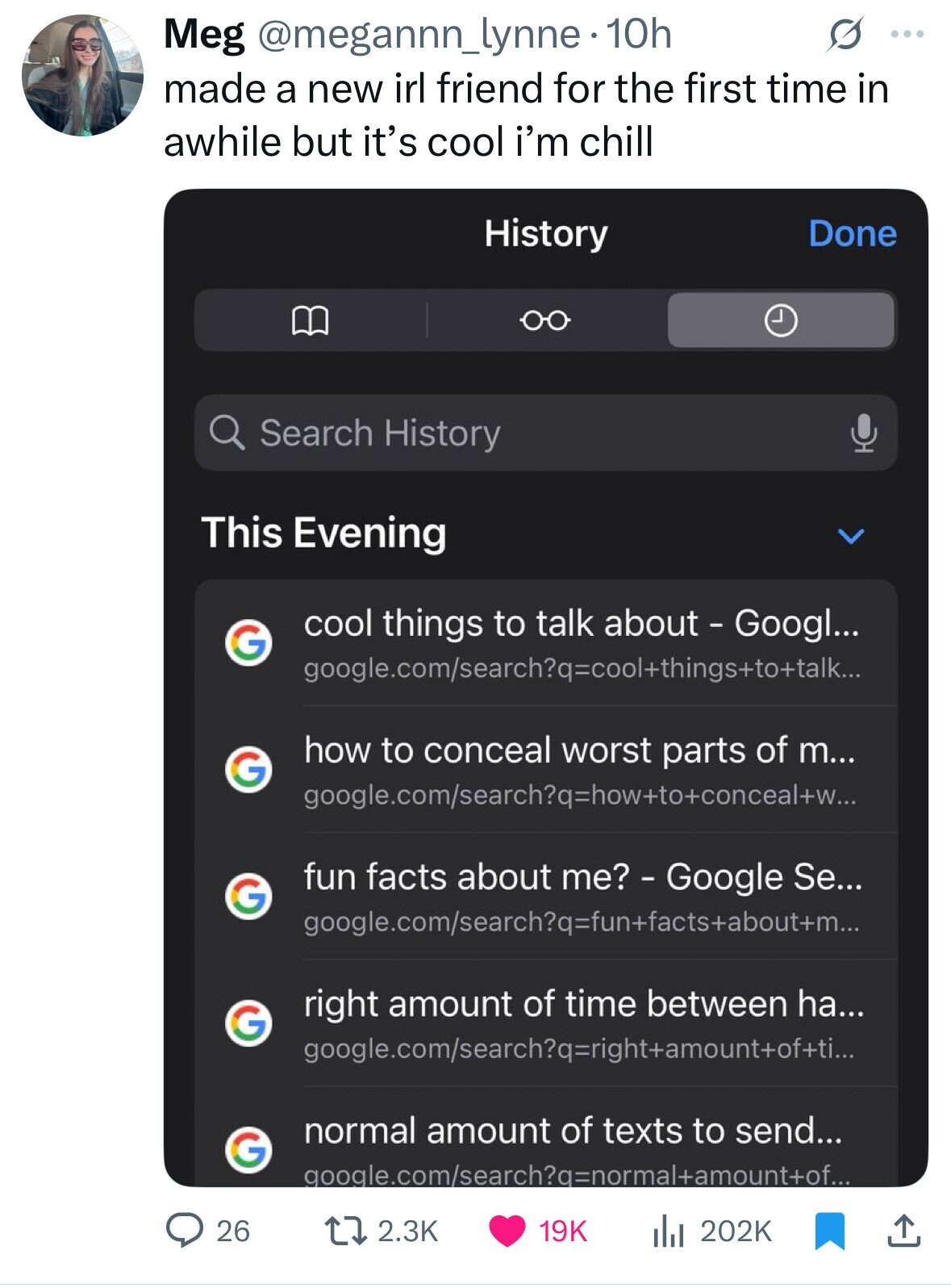 Meg @megannn_lynne- 10h O ... made a new irl friend for the first time in awhile but it's cool i'm chill History Done Search History This Evening cool things to talk about - Googl... G google.com/search?q=cool+things+to+talk... how to conceal worst parts of m... G google.com/search?q=how+to+conceal+w... fun facts about me? - Google Se... G google.com/search?q=fun+facts+about+m... right amount of time between ha... G google.com/search?q=right+amount+of+ti... normal amount of texts to send... G google.com/search?q=normal+amount+of... 26 2.3K 19K del 202K 