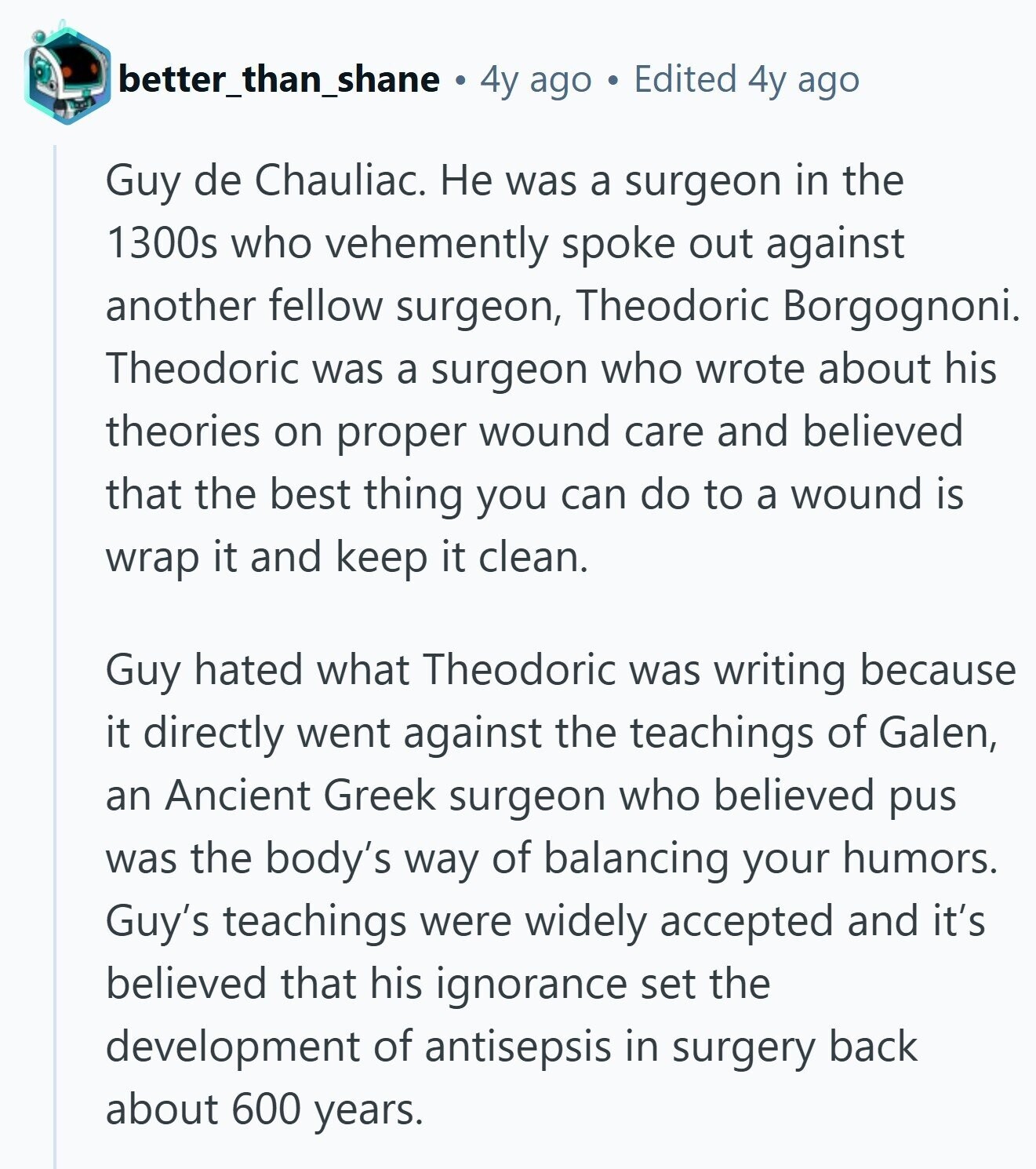 better_than_shane 4y ago Edited 4y ago Guy de Chauliac. Не was a surgeon in the 1300s who vehemently spoke out against another fellow surgeon, Theodoric Borgognoni. Theodoric was a surgeon who wrote about his theories on proper wound care and believed that the best thing you can do to a wound is wrap it and keep it clean. Guy hated what Theodoric was writing because it directly went against the teachings of Galen, an Ancient Greek surgeon who believed pus was the body's way of balancing your humors. Guy's teachings were widely accepted and it's believed that his ignorance set
