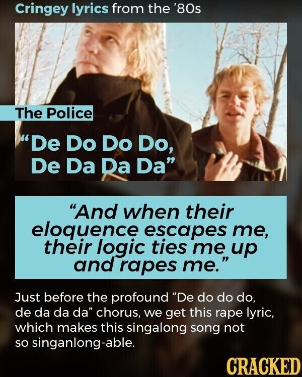 Cringey lyrics from the '80s The Police De Do Do Do, De Da Da Da And when their eloquence escapes me, their logic ties me up and rapes me. Just before the profound De do do do, de da da da chorus, we get this rape lyric, which makes this singalong song not so singanlong-able. CRACKED