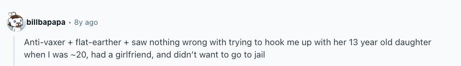 billbapapa 8y ago Anti-vaxer + flat-earther + saw nothing wrong with trying to hook me up with her 13 year old daughter when I was ~20, had a girlfriend, and didn't want to go to jail 