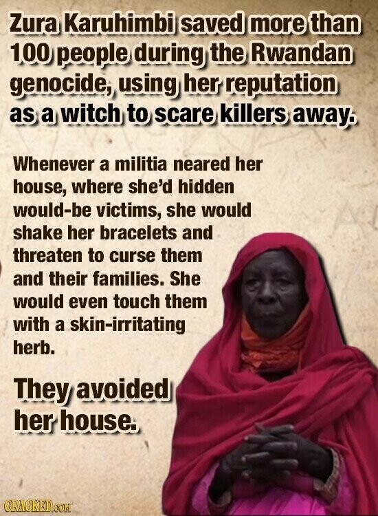Zura Karuhimbi saved more than 100 people during the Rwandan genocide, using her reputation as a witch to scare killers away. Whenever a militia neared her house, where she'd hidden would-be victims, she would shake her bracelets and threaten to curse them and their families. She would even touch them with a skin-irritating herb. They avoided her house. GRAGKED.COM