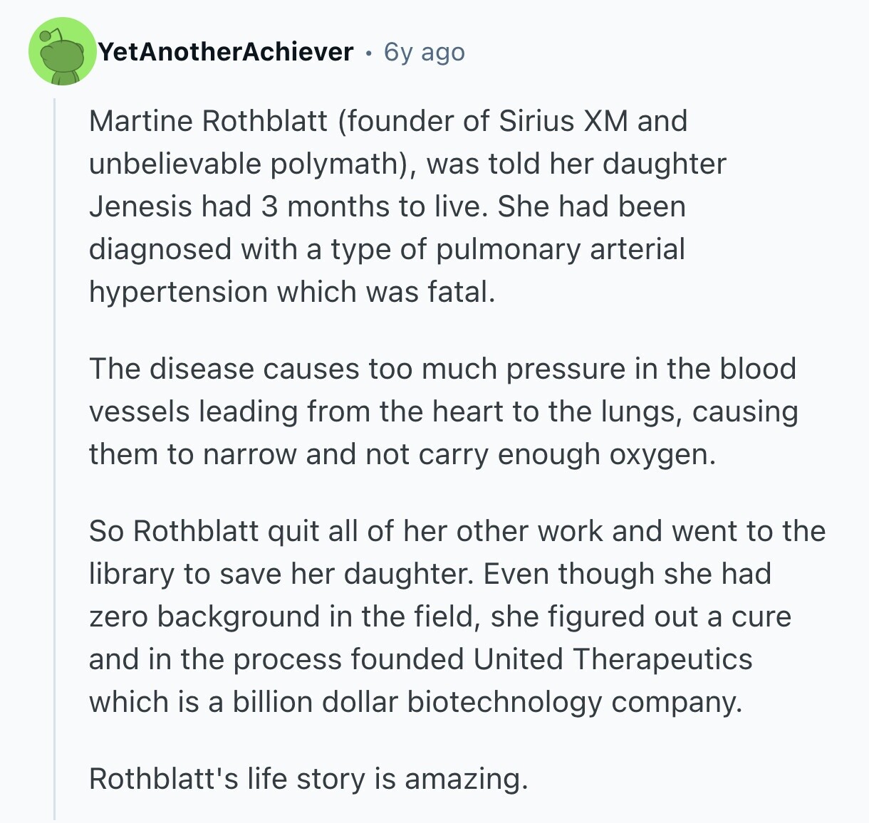 YetAnotherAchiever 6y ago Martine Rothblatt (founder of Sirius ХМ and unbelievable polymath), was told her daughter Jenesis had 3 months to live. She had been diagnosed with a type of pulmonary arterial hypertension which was fatal. The disease causes too much pressure in the blood vessels leading from the heart to the lungs, causing them to narrow and not carry enough oxygen. So Rothblatt quit all of her other work and went to the library to save her daughter. Even though she had zero background in the field, she figured out a cure and in the process founded United Therapeutics
