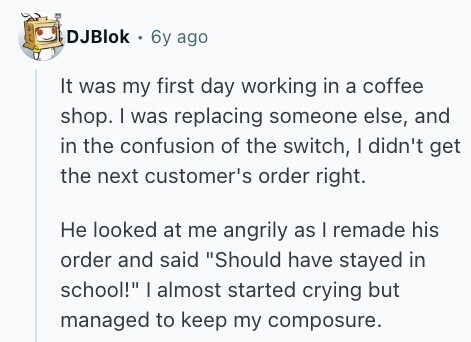 DJBlok 6y ago It was my first day working in a coffee shop. I was replacing someone else, and in the confusion of the switch, I didn't get the next customer's order right. Не looked at me angrily as I remade his order and said Should have stayed in school! I almost started crying but managed to keep my composure. 