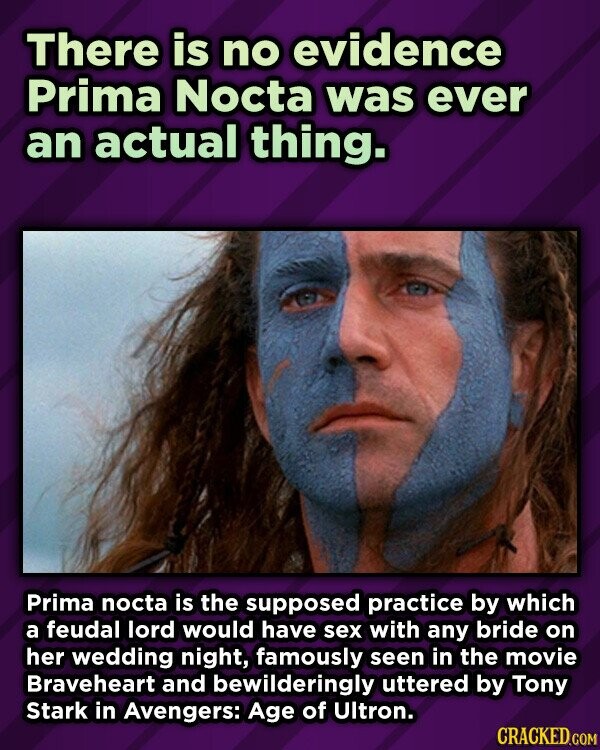 There is no evidence Prima Nocta was ever an actual thing. Prima nocta is the supposed practice by which a feudal lord would have sex with any bride on her wedding night, famously seen in the movie Braveheart and bewilderingly uttered by Tony Stark in Avengers: Age of Ultron. CRACKED.COM