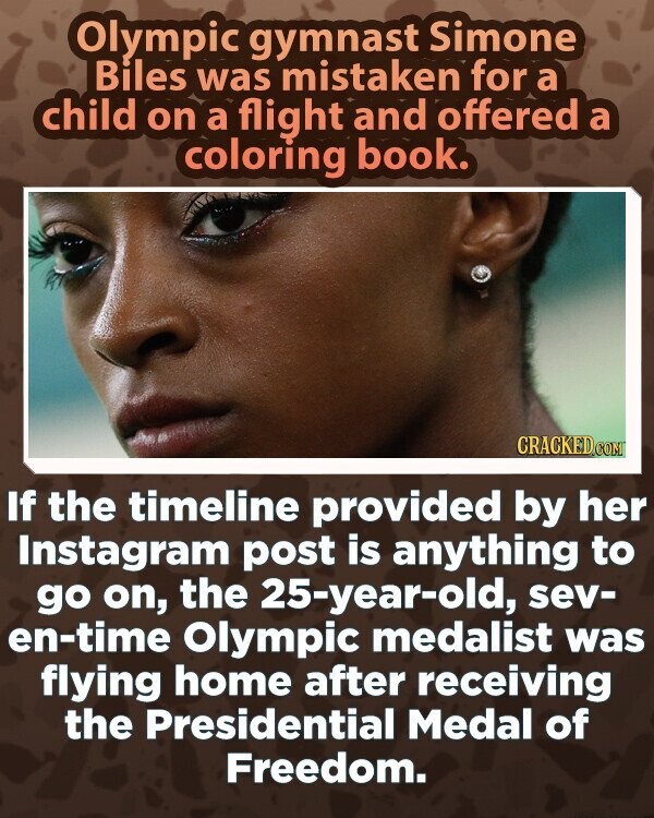 Olympic gymnast Simone Biles was mistaken for a child on a flight and offered a coloring book. CRACKED.COM If the timeline provided by her Instagram post is anything to go on, the 25-year-old, sev- en-time Olympic medalist was flying home after receiving the Presidential Medal of Freedom.