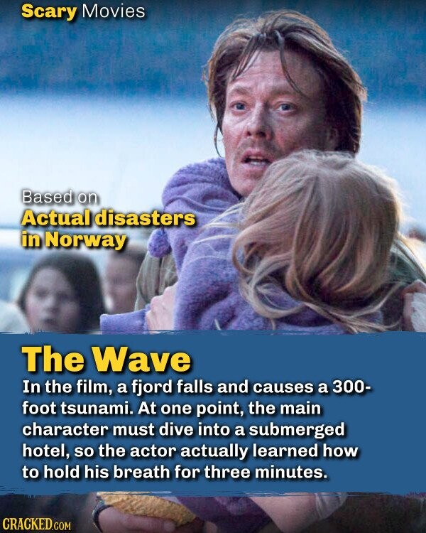 Scary Movies Based on Actual disasters in Norway The Wave In the film, a fjord falls and causes a 300- foot tsunami. At one point, the main character must dive into a submerged hotel, so the actor actually learned how to hold his breath for three minutes. CRACKED.COM