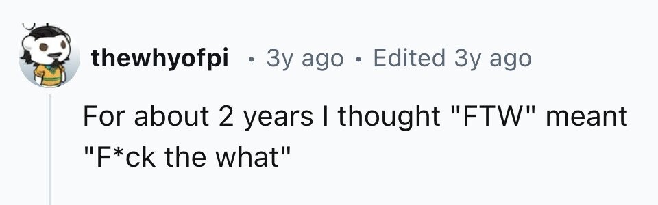 thewhyofpi . 3y ago . Edited 3y ago For about 2 years I thought FTW meant F*ck the what