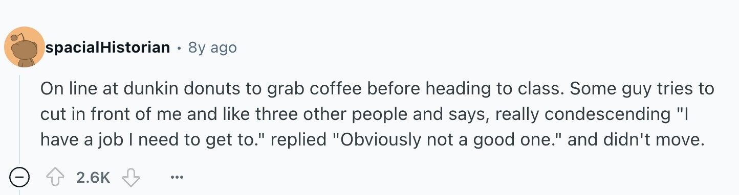 spacialHistorian 8y ago On line at dunkin donuts to grab coffee before heading to class. Some guy tries to cut in front of me and like three other people and says, really condescending I have a job I need to get to. replied Obviously not a good one. and didn't move. - 2.6K ...