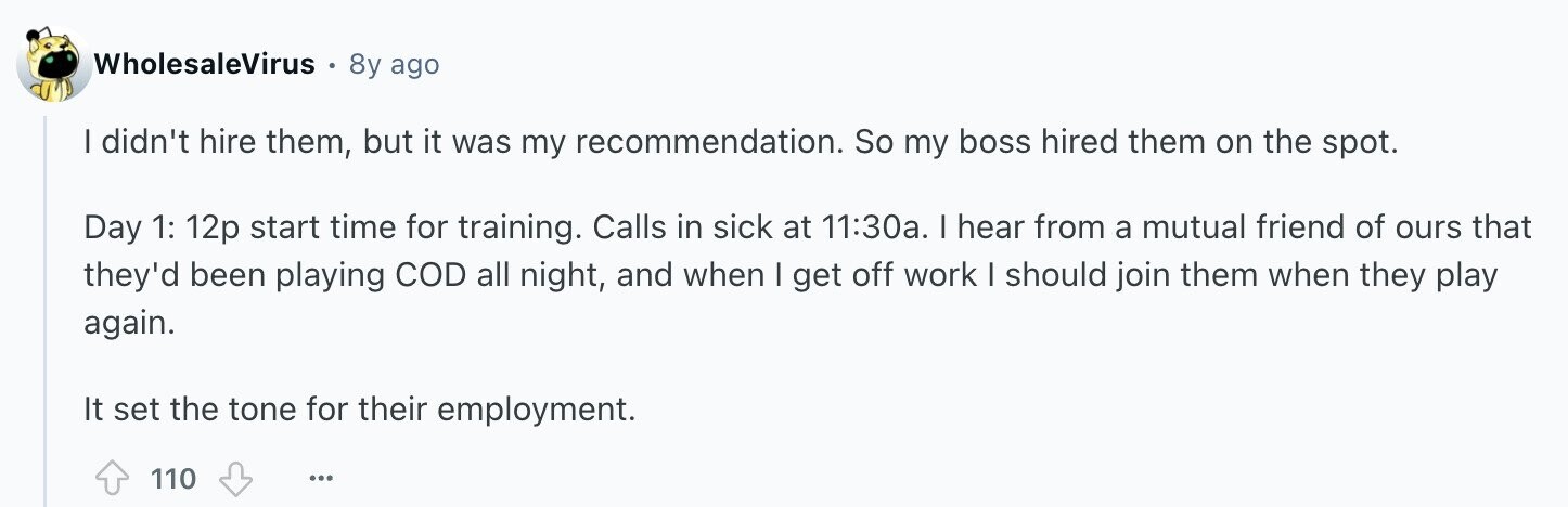 WholesaleVirus 8y ago I didn't hire them, but it was my recommendation. So my boss hired them on the spot. Day 1: 12p start time for training. Calls in sick at 11:30a. I hear from a mutual friend of ours that they'd been playing COD all night, and when I get off work I should join them when they play again. It set the tone for their employment. 110 ...