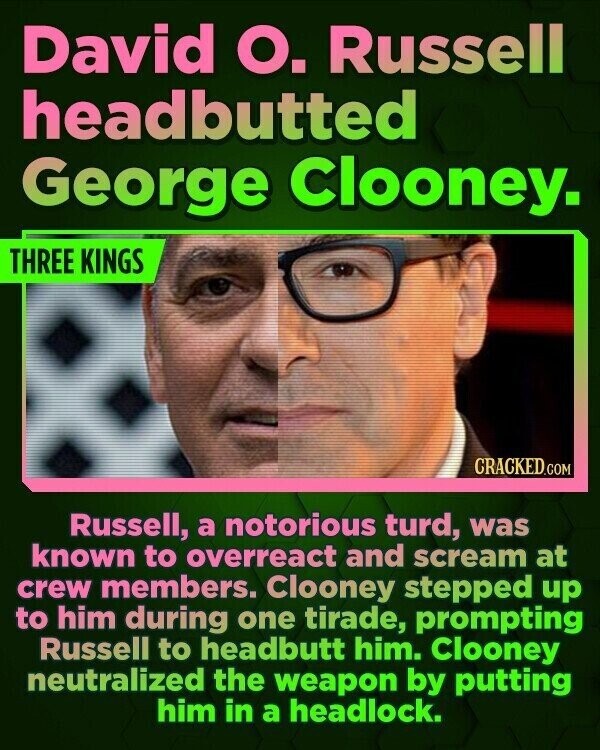 David О. Russell headbutted George Clooney. THREE KINGS CRACKED.COM Russell, a notorious turd, was known to overreact and scream at crew members. Clooney stepped up to him during one tirade, prompting Russell to headbutt him. Clooney neutralized the weapon by putting him in a headlock.