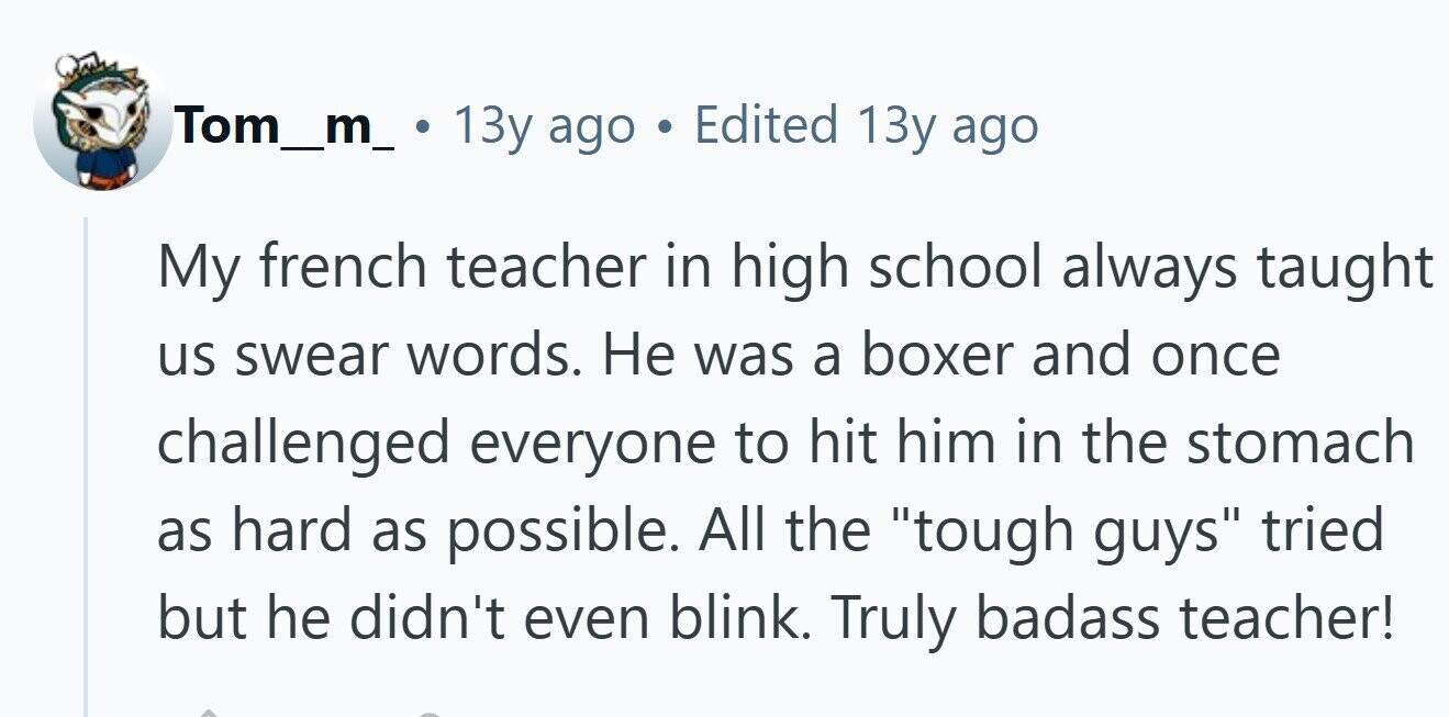 Tom_m_ 13y ago Edited 13y ago My french teacher in high school always taught us swear words. Не was a boxer and once challenged everyone to hit him in the stomach as hard as possible. All the tough guys tried but he didn't even blink. Truly badass teacher!