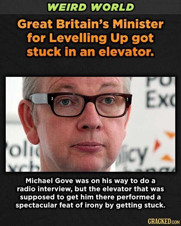 WEIRD WORLD Great Britain's Minister for Levelling Up got stuck in an elevator. PO Ex oli olicy xch Michael Gove was on his way to do a radio interview, but the elevator that was supposed to get him there performed a spectacular feat of irony by getting stuck. CRACKED.COM