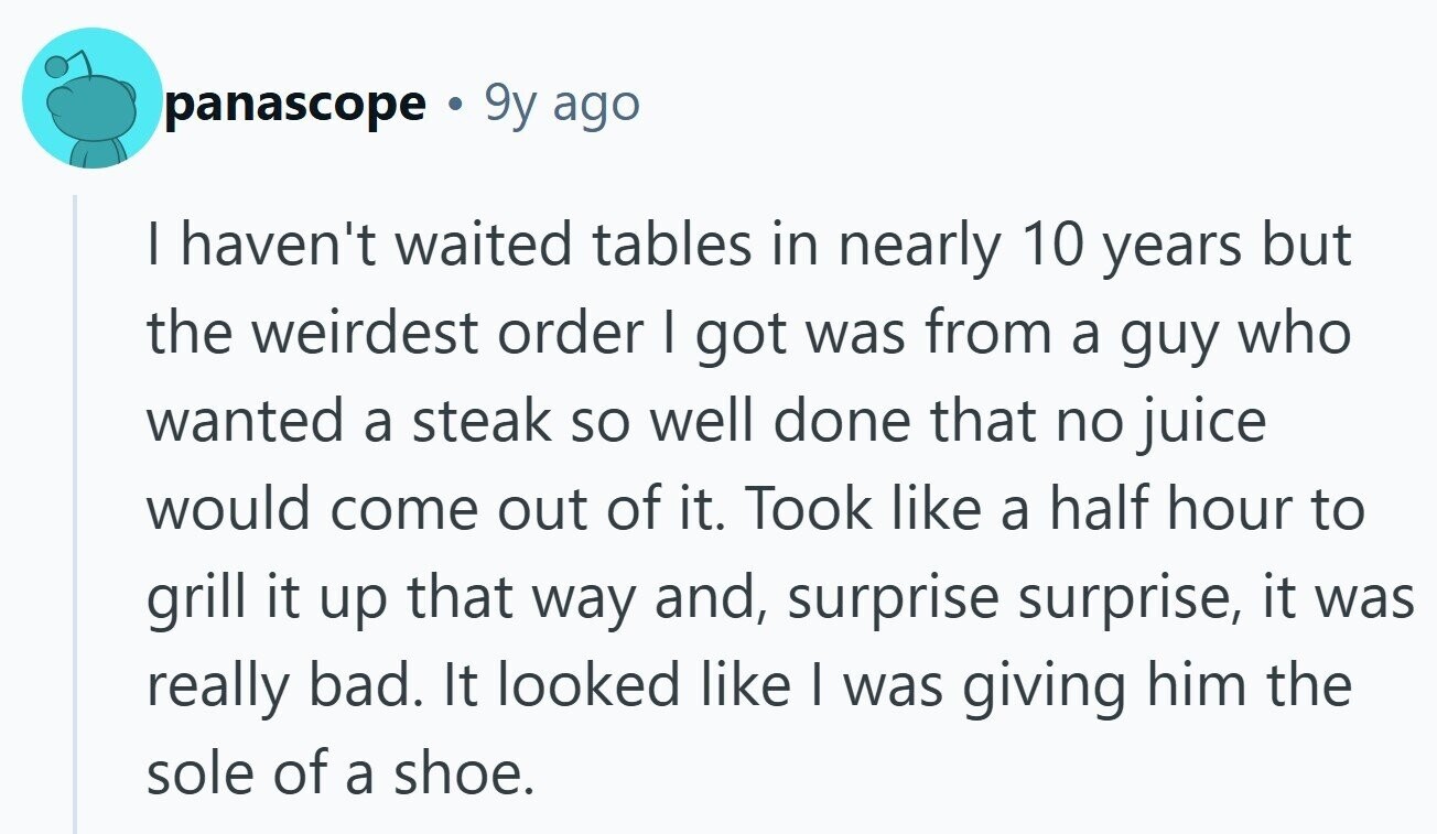 panascope . 9y ago I haven't waited tables in nearly 10 years but the weirdest order I got was from a guy who wanted a steak so well done that no juice would come out of it. Took like a half hour to grill it up that way and, surprise surprise, it was really bad. It looked like I was giving him the sole of a shoe. 