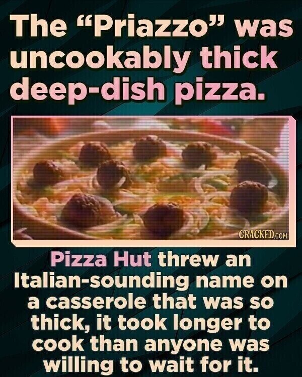 The Priazzo was uncookably thick deep-dish pizza. CRACKED.COM Pizza Hut threw an Italian-sounding name on a casserole that was so thick, it took longer to cook than anyone was willing to wait for it.