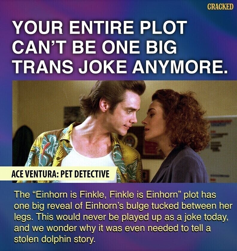 GRACKED YOUR ENTIRE PLOT CAN'T BE ONE BIG TRANS JOKE ANYMORE. ACE VENTURA: PET DETECTIVE The Einhorn is Finkle, Finkle is Einhorn plot has one big reveal of Einhorn's bulge tucked between her legs. This would never be played up as a joke today, and we wonder why it was even needed to tell a stolen dolphin story.