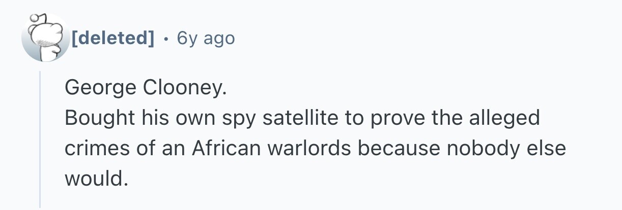 . 6y ago George Clooney. Bought his own spy satellite to prove the alleged crimes of an African warlords because nobody else would.